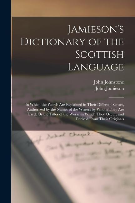 Jamieson‘s Dictionary of the Scottish Language: In Which the Words Are Explained in Their Different Senses Authorized by the Names of the Writers by