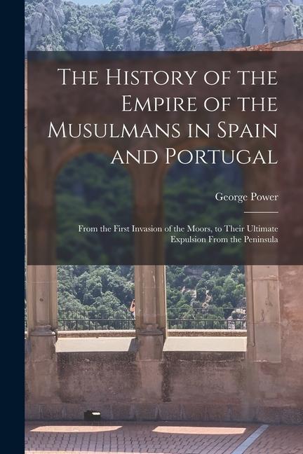The History of the Empire of the Musulmans in Spain and Portugal: From the First Invasion of the Moors to Their Ultimate Expulsion From the Peninsula