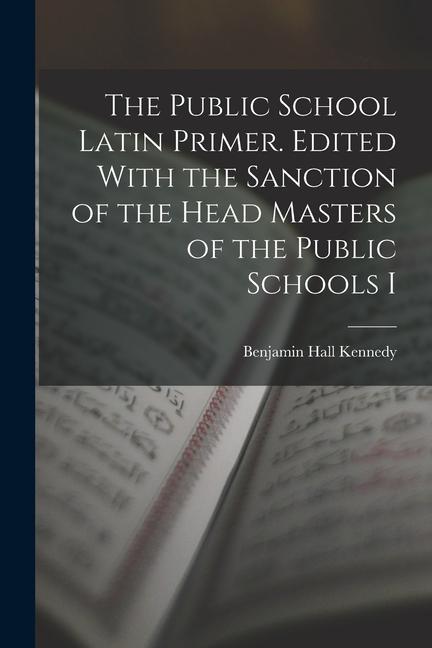 The Public School Latin Primer. Edited With the Sanction of the Head Masters of the Public Schools I