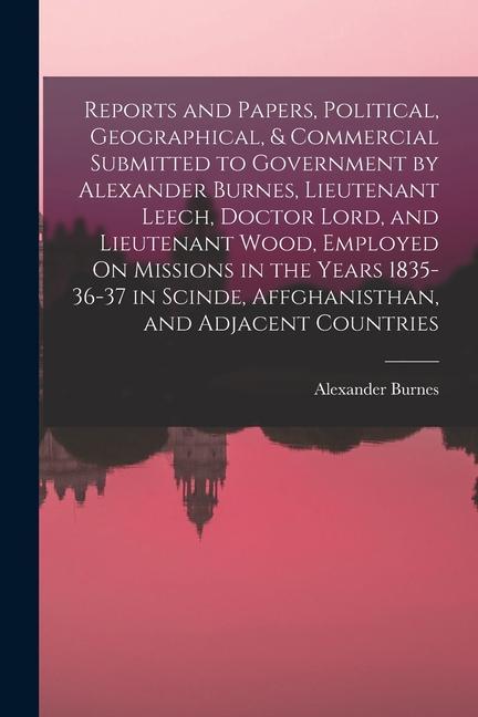 Reports and Papers Political Geographical & Commercial Submitted to Government by Alexander Burnes Lieutenant Leech Doctor Lord and Lieutenant W