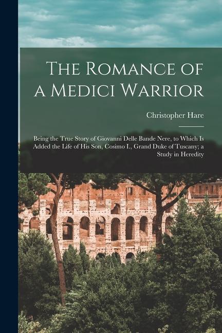 The Romance of a Medici Warrior; Being the True Story of Giovanni Delle Bande Nere to Which is Added the Life of his son Cosimo I. Grand Duke of Tu
