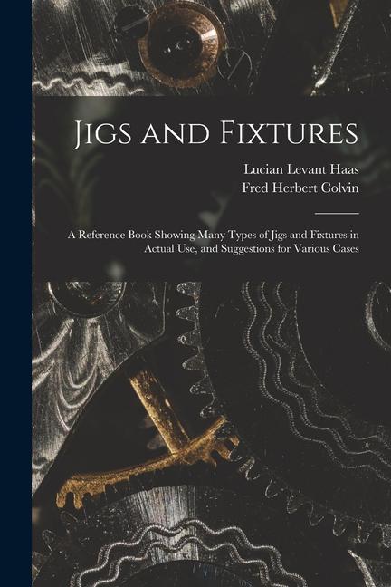 Jigs and Fixtures: A Reference Book Showing Many Types of Jigs and Fixtures in Actual Use and Suggestions for Various Cases
