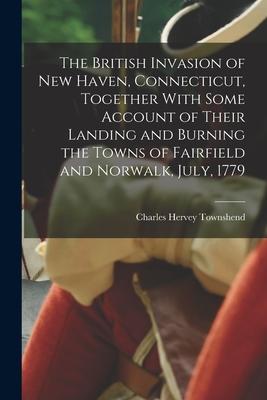 The British Invasion of New Haven Connecticut Together With Some Account of Their Landing and Burning the Towns of Fairfield and Norwalk July 1779