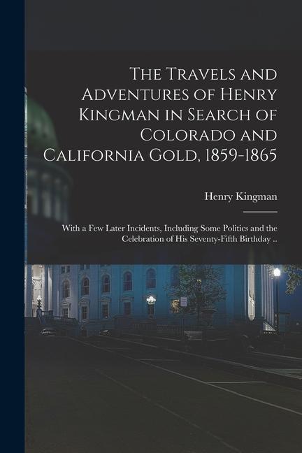 The Travels and Adventures of Henry Kingman in Search of Colorado and California Gold 1859-1865; With a few Later Incidents Including Some Politics