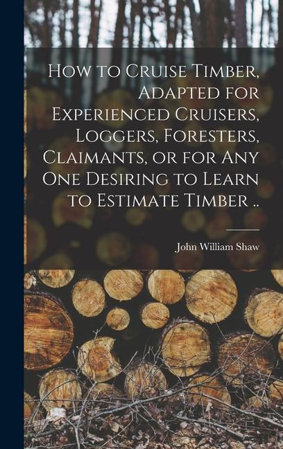 How to Cruise Timber Adapted for Experienced Cruisers Loggers Foresters Claimants or for any one Desiring to Learn to Estimate Timber ..