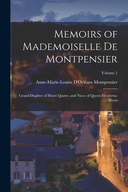 Memoirs of Mademoiselle De Montpensier: Grand-Dughter of Henri Quatre and Niece of Queen Henrietta-Maria; Volume 1