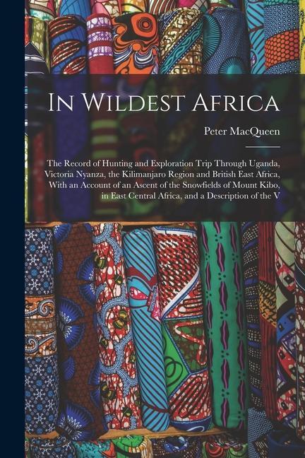 In Wildest Africa: The Record of Hunting and Exploration Trip Through Uganda Victoria Nyanza the Kilimanjaro Region and British East Af