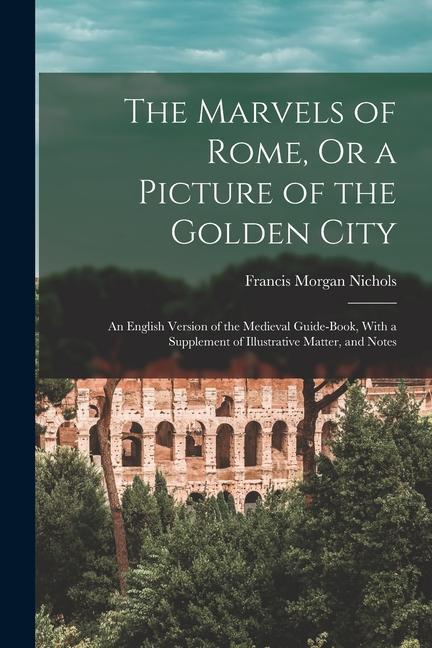 The Marvels of Rome Or a Picture of the Golden City: An English Version of the Medieval Guide-Book With a Supplement of Illustrative Matter and Not