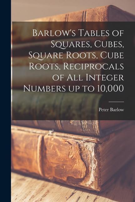 Barlow‘s Tables of Squares Cubes Square Roots Cube Roots Reciprocals of all Integer Numbers up to 10000