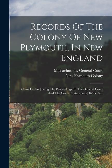 Records Of The Colony Of New Plymouth In New England: Court Orders [being The Proceedings Of The General Court And The Court Of Assistants] 1633-1691