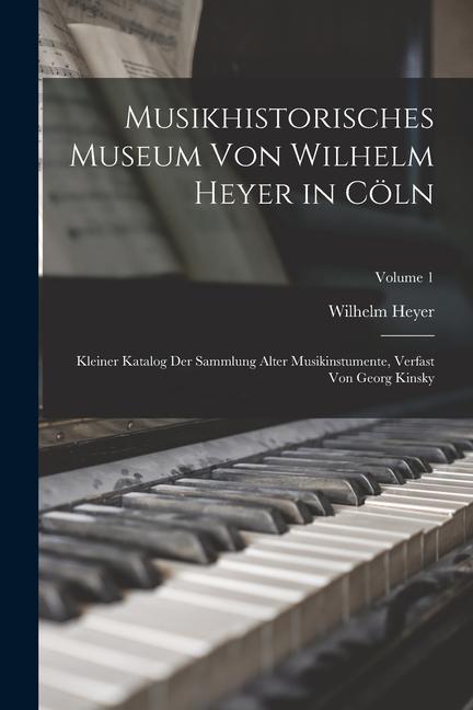 Musikhistorisches Museum von Wilhelm Heyer in Cöln: Kleiner Katalog der Sammlung Alter Musikinstumente Verfast von Georg Kinsky; Volume 1