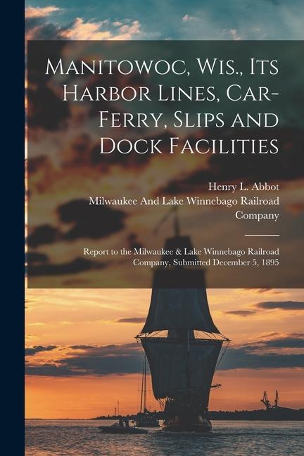 Manitowoc Wis. Its Harbor Lines Car-Ferry Slips and Dock Facilities: Report to the Milwaukee & Lake Winnebago Railroad Company Submitted December