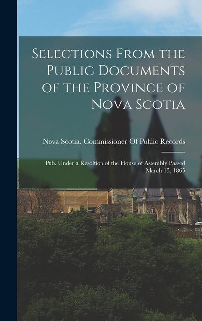 Selections From the Public Documents of the Province of Nova Scotia: Pub. Under a Resoltion of the House of Assembly Passed March 15 1865