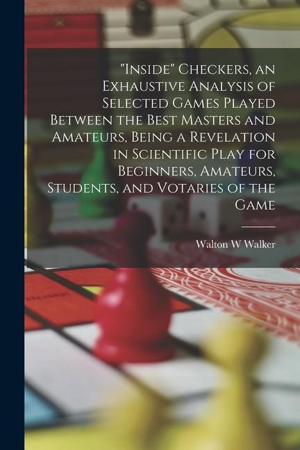 Inside Checkers an Exhaustive Analysis of Selected Games Played Between the Best Masters and Amateurs Being a Revelation in Scientific Play for Be