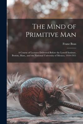 The Mind of Primitive Man: A Course of Lectures Delivered Before the Lowell Institute Boston Mass. and the National University of Mexico 1910