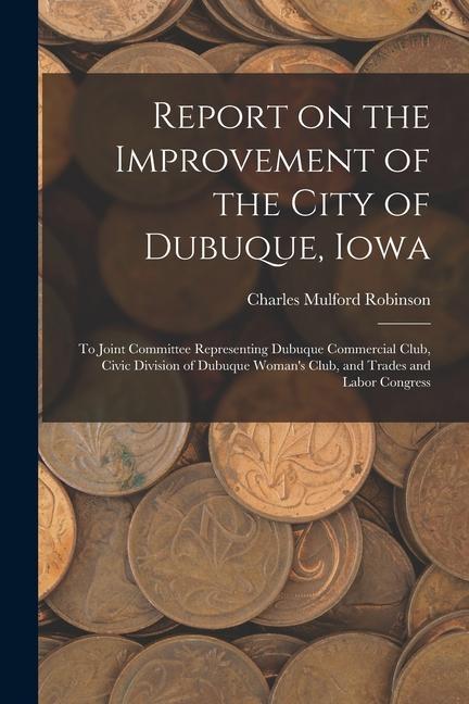 Report on the Improvement of the City of Dubuque Iowa: To Joint Committee Representing Dubuque Commercial Club Civic Division of Dubuque Woman‘s Clu