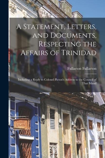 A Statement Letters and Documents Respecting the Affairs of Trinidad: Including a Reply to Colonel Picton‘s Address to the Council of That Island