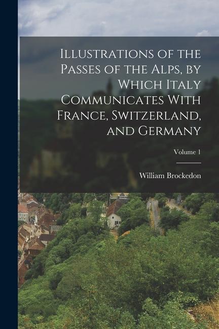 Illustrations of the Passes of the Alps by Which Italy Communicates With France Switzerland and Germany; Volume 1