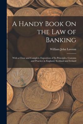 A Handy Book On the Law of Banking: With a Clear and Complete Exposition of Its Principles Customs and Practice in England Scotland and Ireland