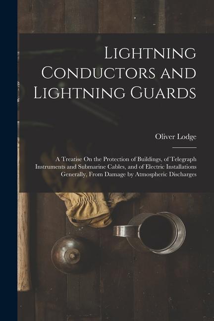 Lightning Conductors and Lightning Guards: A Treatise On the Protection of Buildings of Telegraph Instruments and Submarine Cables and of Electric I