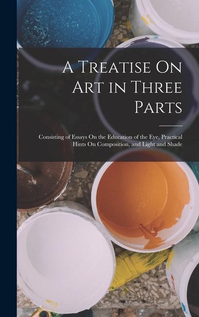 A Treatise On Art in Three Parts: Consisting of Essays On the Education of the Eye Practical Hints On Composition and Light and Shade