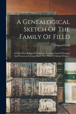 A Genealogical Sketch Of The Family Of Field: Of The West Riding Of Yorkshire England And Of Flushing And Newtown In Long Island N.y. With A Tabul