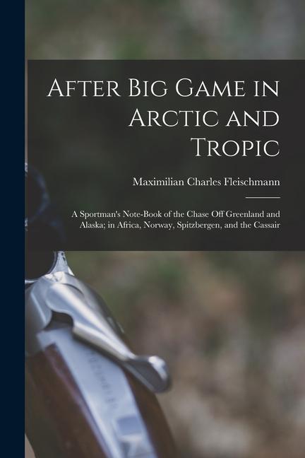 After Big Game in Arctic and Tropic: A Sportman‘s Note-Book of the Chase Off Greenland and Alaska; in Africa Norway Spitzbergen and the Cassair