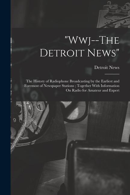 Wwj--The Detroit News: The History of Radiophone Broadcasting by the Earliest and Foremost of Newspaper Stations; Together With Information O