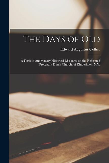 The Days of Old: A Fortieth Anniversary Historical Discourse on the Reformed Protestant Dutch Church of Kinderhook N.Y.
