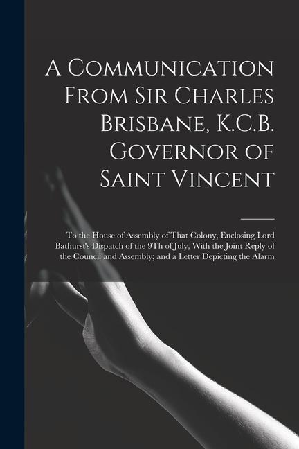 A Communication From Sir Charles Brisbane K.C.B. Governor of Saint Vincent: To the House of Assembly of That Colony Enclosing Lord Bathurst‘s Dispat