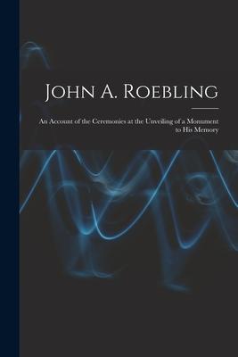 John A. Roebling; An Account of the Ceremonies at the Unveiling of a Monument to his Memory