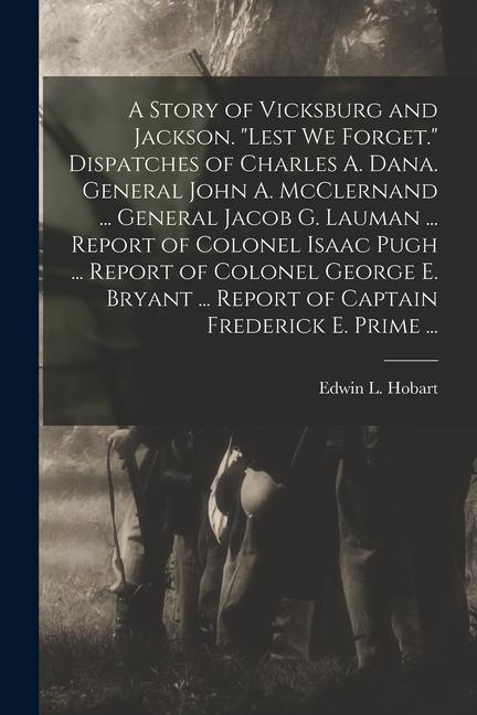 A Story of Vicksburg and Jackson. Lest we Forget. Dispatches of Charles A. Dana. General John A. McClernand ... General Jacob G. Lauman ... Report of Colonel Isaac Pugh ... Report of Colonel George E. Bryant ... Report of Captain Frederick E. Prime ...