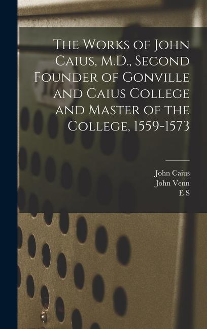 The Works of John Caius M.D. Second Founder of Gonville and Caius College and Master of the College 1559-1573