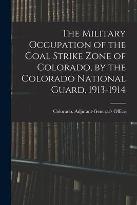 The Military Occupation of the Coal Strike Zone of Colorado by the Colorado National Guard 1913-1914