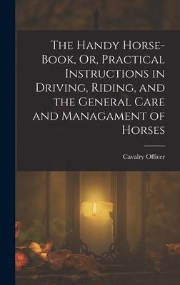 The Handy Horse-Book Or Practical Instructions in Driving Riding and the General Care and Managament of Horses