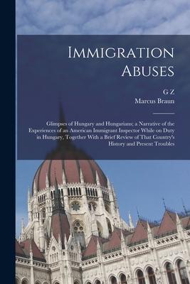 Immigration Abuses; Glimpses of Hungary and Hungarians; a Narrative of the Experiences of an American Immigrant Inspector While on Duty in Hungary Together With a Brief Review of That Country‘s History and Present Troubles