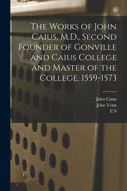 The Works of John Caius M.D. Second Founder of Gonville and Caius College and Master of the College 1559-1573