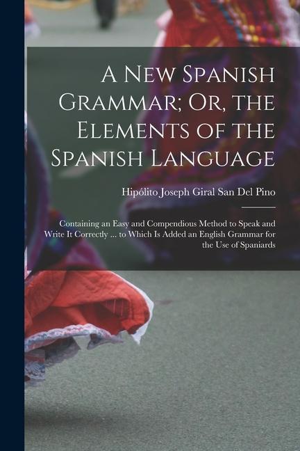 A New Spanish Grammar; Or the Elements of the Spanish Language: Containing an Easy and Compendious Method to Speak and Write It Correctly ... to Whic