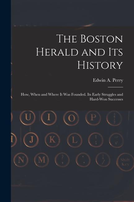 The Boston Herald and Its History: How When and Where It Was Founded. Its Early Struggles and Hard-Won Successes