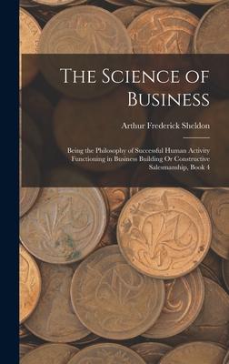 The Science of Business: Being the Philosophy of Successful Human Activity Functioning in Business Building Or Constructive Salesmanship Book