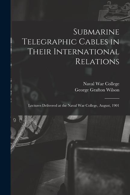 Submarine Telegraphic Cables in Their International Relations: Lectures Delivered at the Naval War College August 1901