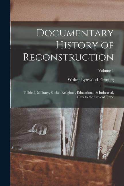 Documentary History of Reconstruction: Political Military Social Religious Educational & Industrial 1865 to the Present Time; Volume 1