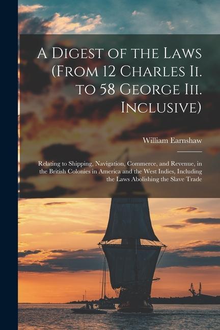 A Digest of the Laws (From 12 Charles Ii. to 58 George Iii. Inclusive): Relating to Shipping Navigation Commerce and Revenue in the British Coloni