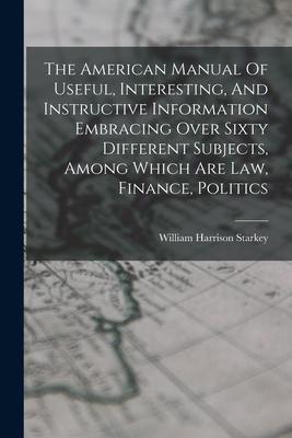 The American Manual Of Useful Interesting And Instructive Information Embracing Over Sixty Different Subjects Among Which Are Law Finance Politic