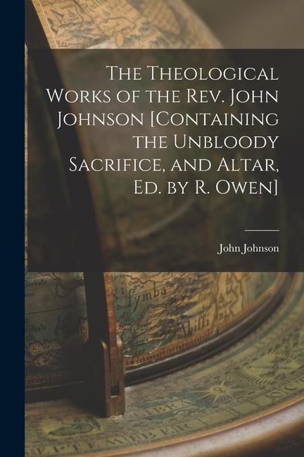 The Theological Works of the Rev. John Johnson [Containing the Unbloody Sacrifice and Altar Ed. by R. Owen]