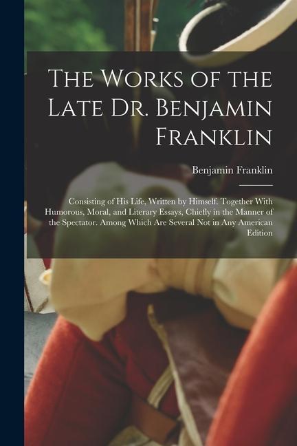 The Works of the Late Dr. Benjamin Franklin: Consisting of His Life Written by Himself. Together With Humorous Moral and Literary Essays Chiefly i