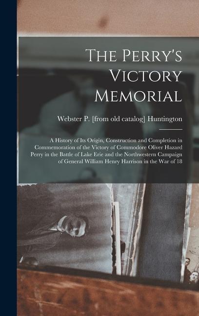 The Perry‘s Victory Memorial; a History of its Origin Construction and Completion in Commemoration of the Victory of Commodore Oliver Hazard Perry in the Battle of Lake Erie and the Northwestern Campaign of General William Henry Harrison in the war of 18