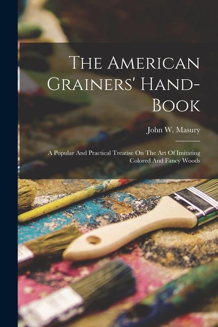 The American Grainers‘ Hand-book: A Popular And Practical Treatise On The Art Of Imitating Colored And Fancy Woods