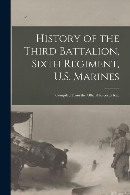 History of the Third Battalion Sixth Regiment U.S. Marines; Compiled From the Official Records Kep
