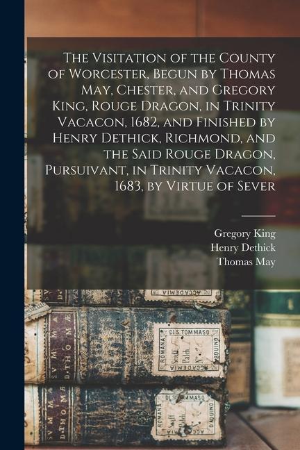 The Visitation of the County of Worcester Begun by Thomas May Chester and Gregory King Rouge Dragon in Trinity Vacacon 1682 and Finished by Hen
